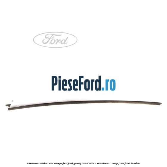 Ornament vertical usa stanga fata Ford Galaxy 2007-2014 1.6 EcoBoost 160 cp JTWA, JTWB benzina