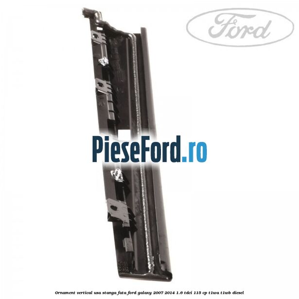 Ornament vertical usa stanga fata Ford Galaxy 2007-2014 1.6 TDCi 115 cp T1WA, T1WB diesel