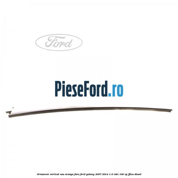 Ornament vertical usa stanga fata Ford Galaxy 2007-2014 1.8 TDCi 100 cp Ornament vertical usa stanga fata Ford Galaxy 2007-2014 1.8 TDCi 100 cp FFWA diesel