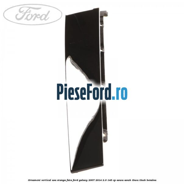 Ornament vertical usa stanga fata Ford Galaxy 2007-2014 2.0 145 cp AOWA, AOWB, TBWA, TBWB benzina