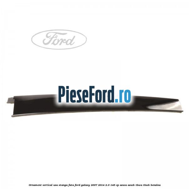 Ornament vertical usa stanga fata Ford Galaxy 2007-2014 2.0 145 cp AOWA, AOWB, TBWA, TBWB benzina