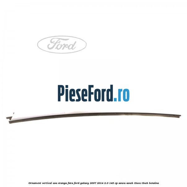 Ornament vertical usa stanga fata Ford Galaxy 2007-2014 2.0 145 cp AOWA, AOWB, TBWA, TBWB benzina
