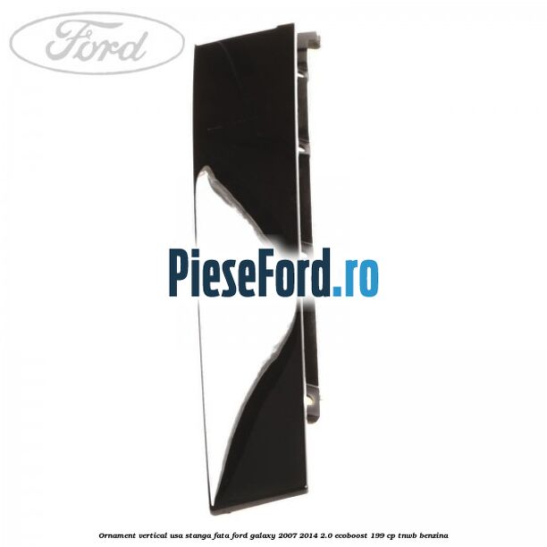 Ornament vertical usa stanga fata Ford Galaxy 2007-2014 2.0 EcoBoost 199 cp TNWB benzina