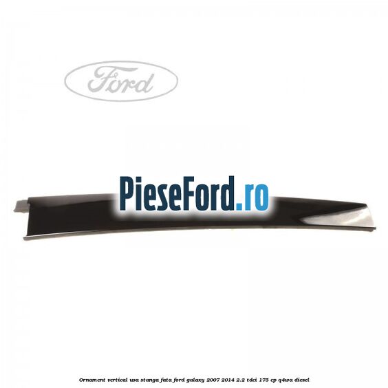 Ornament vertical usa stanga fata Ford Galaxy 2007-2014 2.2 TDCi 175 cp Ornament vertical usa stanga fata Ford Galaxy 2007-2014 2.2 TDCi 175 cp Q4WA diesel