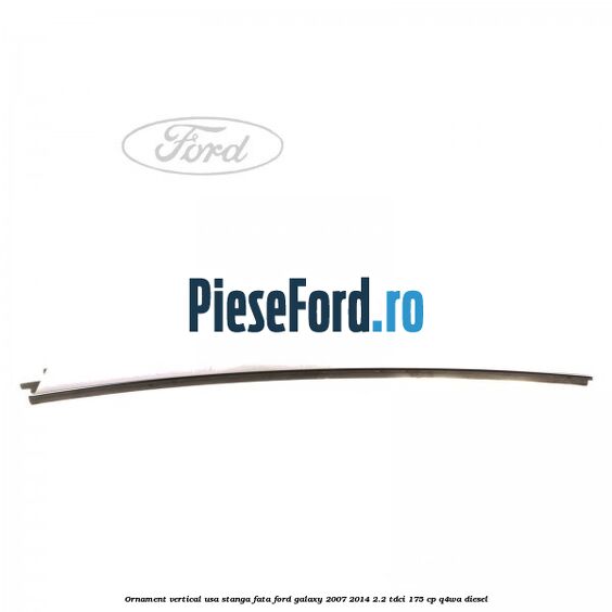 Ornament vertical usa stanga fata Ford Galaxy 2007-2014 2.2 TDCi 175 cp Ornament vertical usa stanga fata Ford Galaxy 2007-2014 2.2 TDCi 175 cp Q4WA diesel