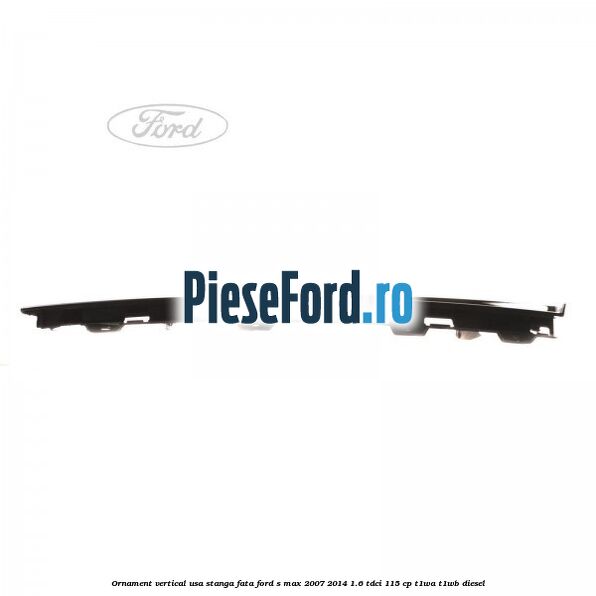 Ornament vertical usa stanga fata Ford S-Max 2007-2014 1.6 TDCi 115 cp T1WA, T1WB diesel