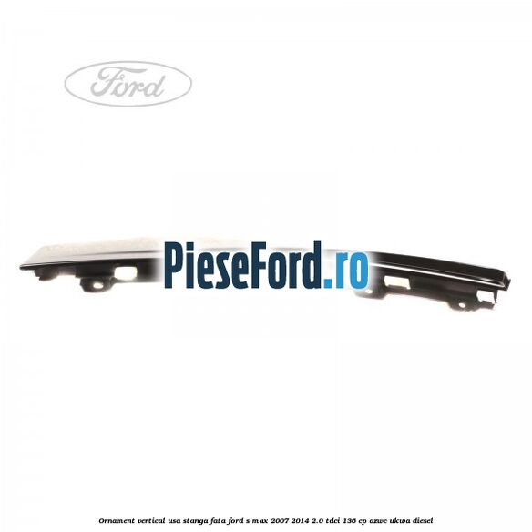 Ornament vertical usa stanga fata Ford S-Max 2007-2014 2.0 TDCi 136 cp Ornament vertical usa stanga fata Ford S-Max 2007-2014 2.0 TDCi 136 cp AZWC, UKWA diesel