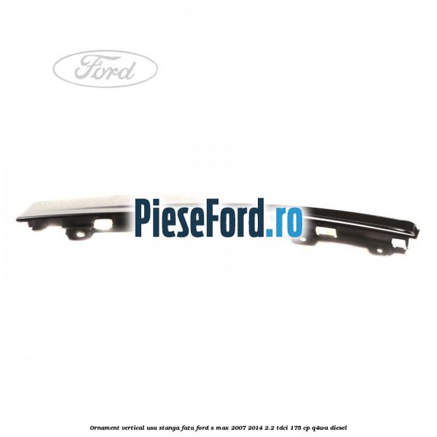 Ornament vertical usa stanga fata Ford S-Max 2007-2014 2.2 TDCi 175 cp Q4WA diesel