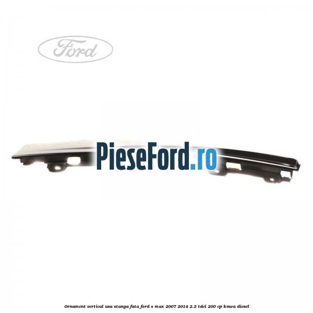 Ornament vertical usa stanga fata Ford S-Max 2007-2014 2.2 TDCi 200 cp KNWA diesel