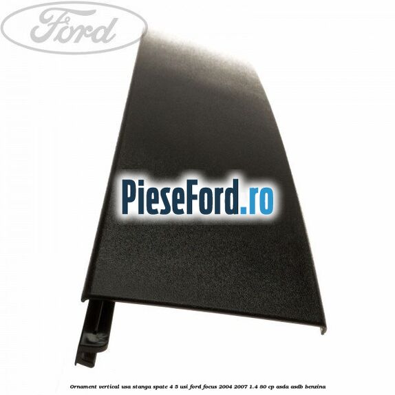 Ornament vertical usa stanga spate 4/5 usi Ford Focus 2004-2007 1.4 80 cp Ornament vertical usa stanga spate 4/5 usi Ford Focus 2004-2007 1.4 80 cp ASDA, ASDB benzina