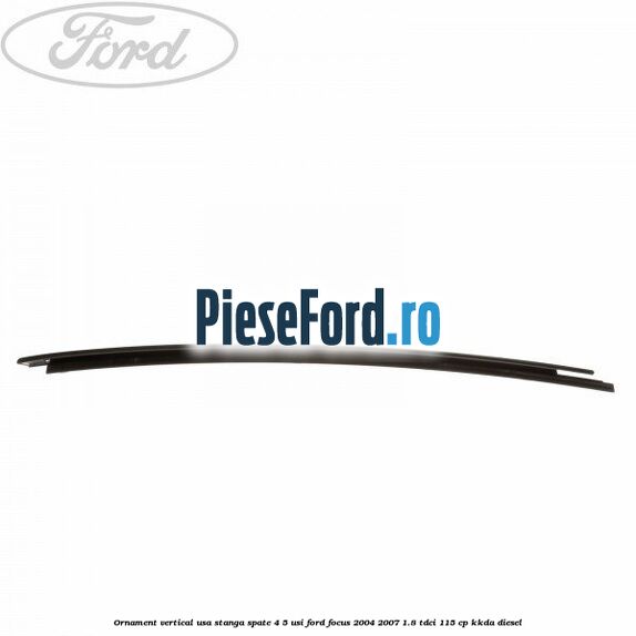 Ornament vertical usa stanga spate 4/5 usi Ford Focus 2004-2007 1.8 TDCi 115 cp KKDA diesel