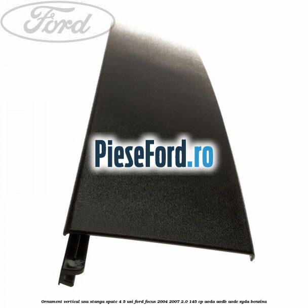 Ornament vertical usa stanga spate 4/5 usi Ford Focus 2004-2007 2.0 145 cp Ornament vertical usa stanga spate 4/5 usi Ford Focus 2004-2007 2.0 145 cp AODA, AODB, AODE, SYDA benzina