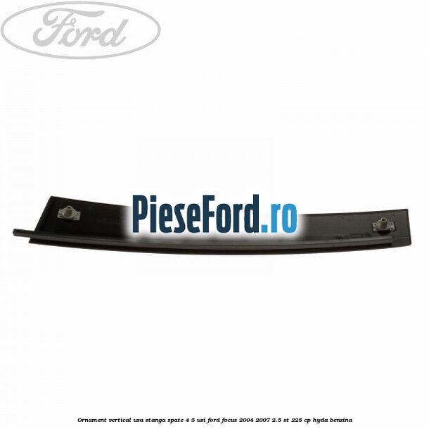 Ornament vertical usa stanga spate 4/5 usi Ford Focus 2004-2007 2.5 ST 225 cp Ornament vertical usa stanga spate 4/5 usi Ford Focus 2004-2007 2.5 ST 225 cp HYDA benzina