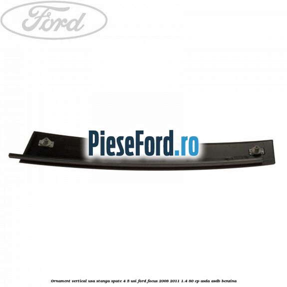 Ornament vertical usa stanga spate 4/5 usi Ford Focus 2008-2011 1.4 80 cp ASDA, ASDB benzina