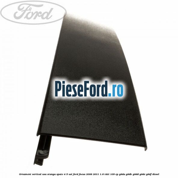Ornament vertical usa stanga spate 4/5 usi Ford Focus 2008-2011 1.6 TDCi 109 cp G8DA, G8DB, G8DD, G8DE, G8DF diesel