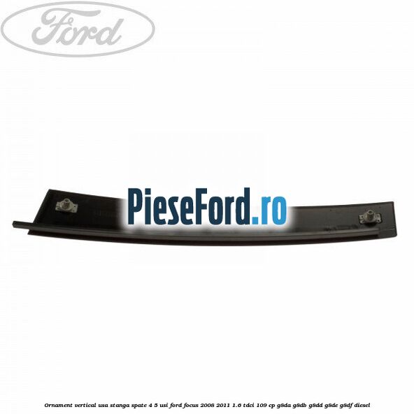 Ornament vertical usa stanga spate 4/5 usi Ford Focus 2008-2011 1.6 TDCi 109 cp G8DA, G8DB, G8DD, G8DE, G8DF diesel