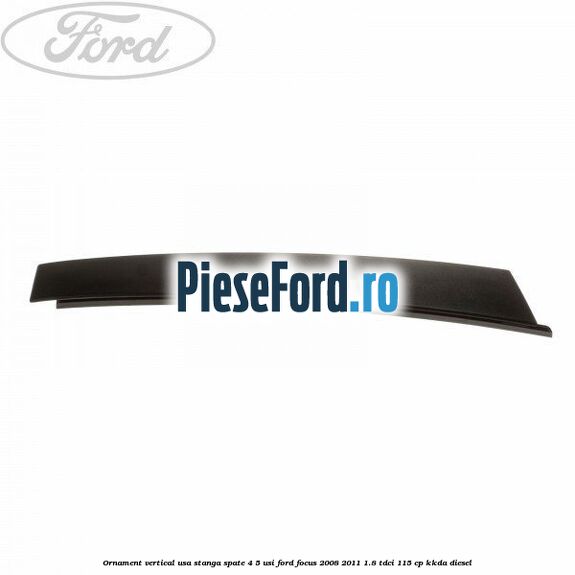 Ornament vertical usa stanga spate 4/5 usi Ford Focus 2008-2011 1.8 TDCi 115 cp Ornament vertical usa stanga spate 4/5 usi Ford Focus 2008-2011 1.8 TDCi 115 cp KKDA diesel