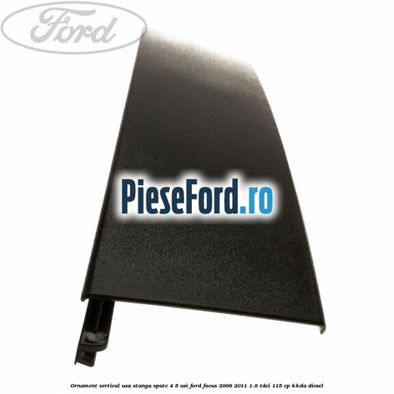 Ornament vertical usa stanga spate 4/5 usi Ford Focus 2008-2011 1.8 TDCi 115 cp Ornament vertical usa stanga spate 4/5 usi Ford Focus 2008-2011 1.8 TDCi 115 cp KKDA diesel