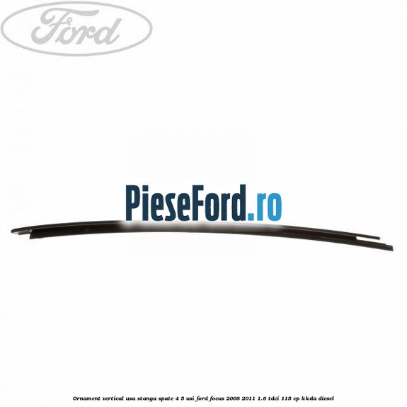 Ornament vertical usa stanga spate 4/5 usi Ford Focus 2008-2011 1.8 TDCi 115 cp Ornament vertical usa stanga spate 4/5 usi Ford Focus 2008-2011 1.8 TDCi 115 cp KKDA diesel