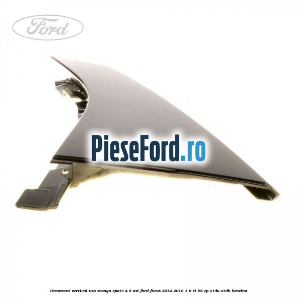 Ornament vertical usa stanga spate 4/5 usi Ford Focus 2014-2018 1.6 Ti 85 cp XTDA, XTDB benzina