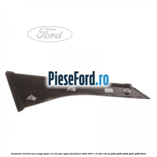 Ornament vertical usa stanga spate 4/5 usi spre spate Ford Focus 2004-2007 1.6 TDCi 109 cp Ornament vertical usa stanga spate 4/5 usi spre spate Ford Focus 2004-2007 1.6 TDCi 109 cp G8DA, G8DB, G8DD, G8DE, G8DF diesel