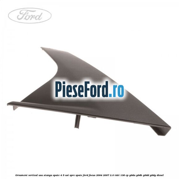 Ornament vertical usa stanga spate 4/5 usi spre spate Ford Focus 2004-2007 2.0 TDCi 136 cp Ornament vertical usa stanga spate 4/5 usi spre spate Ford Focus 2004-2007 2.0 TDCi 136 cp G6DA, G6DB, G6DD, G6DG diesel