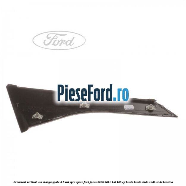 Ornament vertical usa stanga spate 4/5 usi spre spate Ford Focus 2008-2011 1.6 100 cp Ornament vertical usa stanga spate 4/5 usi spre spate Ford Focus 2008-2011 1.6 100 cp HWDA, HWDB, SHDA, SHDB, SHDC benzina