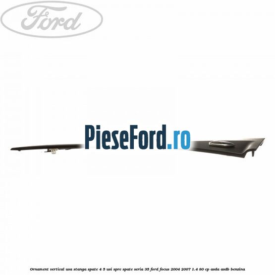 Ornament vertical usa stanga spate 4/5 usi spre spate seria 35 Ford Focus 2004-2007 1.4 80 cp ASDA, ASDB benzina