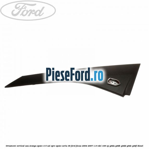 Ornament vertical usa stanga spate 4/5 usi spre spate seria 35 Ford Focus 2004-2007 1.6 TDCi 109 cp G8DA, G8DB, G8DD, G8DE, G8DF diesel