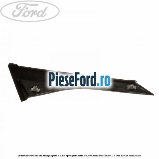 Ornament vertical usa stanga spate 4/5 usi spre spate seria 35 Ford Focus 2004-2007 1.8 TDCi 115 cp Ornament vertical usa stanga spate 4/5 usi spre spate seria 35 Ford Focus 2004-2007 1.8 TDCi 115 cp KKDA diesel