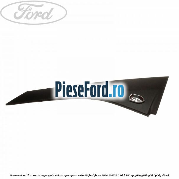 Ornament vertical usa stanga spate 4/5 usi spre spate seria 35 Ford Focus 2004-2007 2.0 TDCi 136 cp G6DA, G6DB, G6DD, G6DG diesel