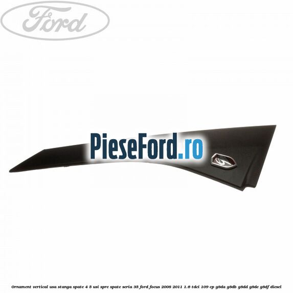 Ornament vertical usa stanga spate 4/5 usi spre spate seria 35 Ford Focus 2008-2011 1.6 TDCi 109 cp G8DA, G8DB, G8DD, G8DE, G8DF diesel