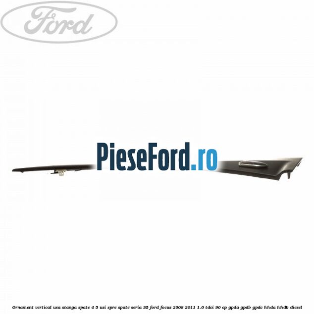 Ornament vertical usa stanga spate 4/5 usi spre spate seria 35 Ford Focus 2008-2011 1.6 TDCi 90 cp Ornament vertical usa stanga spate 4/5 usi spre spate seria 35 Ford Focus 2008-2011 1.6 TDCi 90 cp GPDA, GPDB, GPDC, HHDA, HHDB diesel