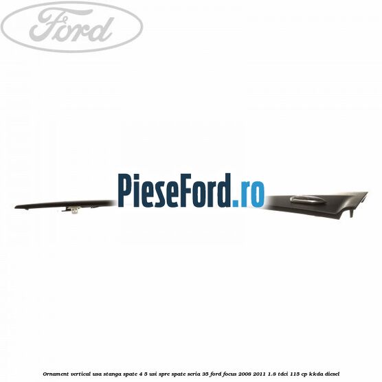 Ornament vertical usa stanga spate 4/5 usi spre spate seria 35 Ford Focus 2008-2011 1.8 TDCi 115 cp Ornament vertical usa stanga spate 4/5 usi spre spate seria 35 Ford Focus 2008-2011 1.8 TDCi 115 cp KKDA diesel