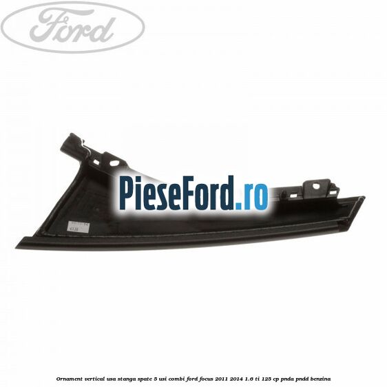 Ornament vertical usa stanga spate 5 usi combi Ford Focus 2011-2014 1.6 Ti 125 cp Ornament vertical usa stanga spate 5 usi combi Ford Focus 2011-2014 1.6 Ti 125 cp PNDA, PNDD benzina