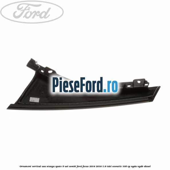 Ornament vertical usa stanga spate 5 usi combi Ford Focus 2014-2018 1.6 TDCi ECOnetic 105 cp NGDA, NGDB diesel