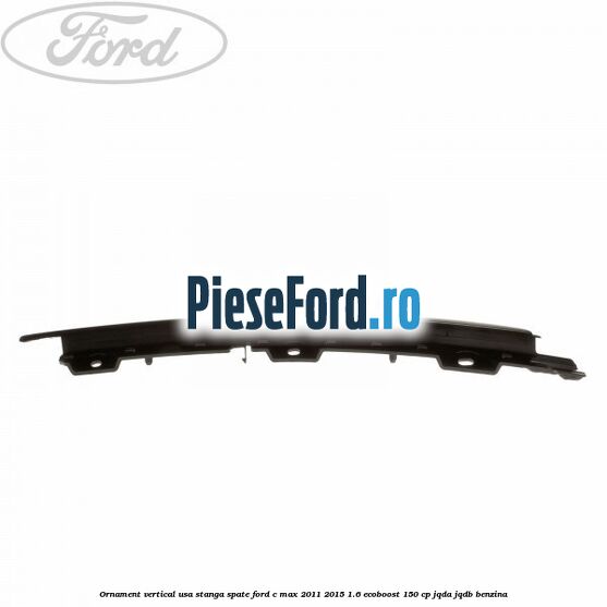 Ornament vertical usa stanga spate Ford C-Max 2011-2015 1.6 EcoBoost 150 cp Ornament vertical usa stanga spate Ford C-Max 2011-2015 1.6 EcoBoost 150 cp JQDA, JQDB benzina