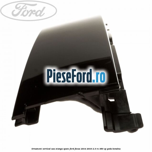 Ornament vertical usa stanga spate Ford Focus 2014-2018 2.3 RS 350 cp YVDA benzina