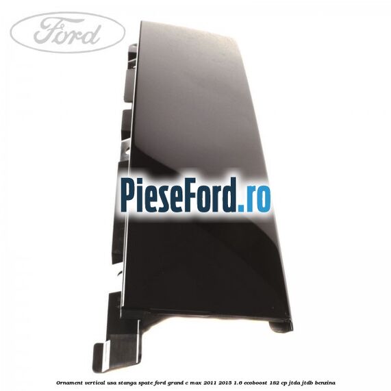 Ornament vertical usa stanga spate Ford Grand C-Max 2011-2015 1.6 EcoBoost 182 cp JTDA, JTDB benzina