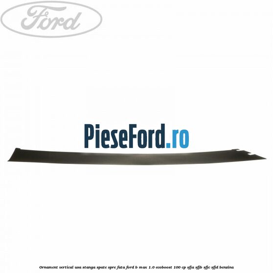 Ornament vertical usa stanga spate spre fata Ford B-Max 1.0 EcoBoost 100 cp SFJA, SFJB, SFJC, SFJD benzina
