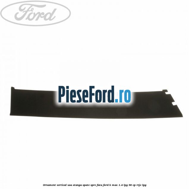 Ornament vertical usa stanga spate spre fata Ford B-Max 1.4 LPG 90 cp RTJC LPG