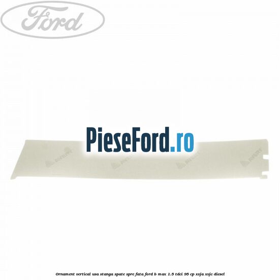Ornament vertical usa stanga spate spre fata Ford B-Max 1.5 TDCi 95 cp XVJA, XVJC diesel