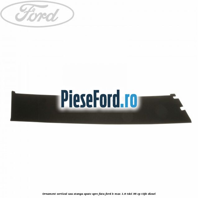 Ornament vertical usa stanga spate spre fata Ford B-Max 1.6 TDCi 95 cp Ornament vertical usa stanga spate spre fata Ford B-Max 1.6 TDCi 95 cp T3JB diesel