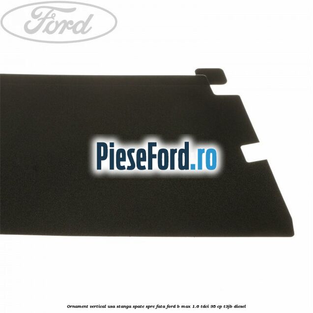 Ornament vertical usa stanga spate spre fata Ford B-Max 1.6 TDCi 95 cp Ornament vertical usa stanga spate spre fata Ford B-Max 1.6 TDCi 95 cp T3JB diesel