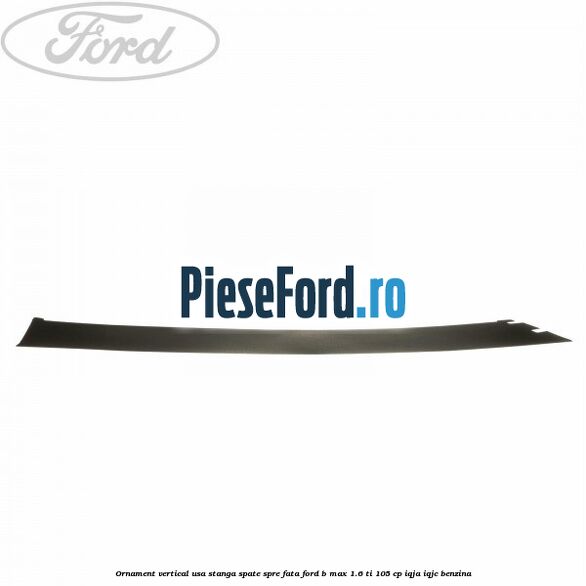 Ornament vertical usa stanga spate spre fata Ford B-Max 1.6 Ti 105 cp IQJA, IQJC benzina