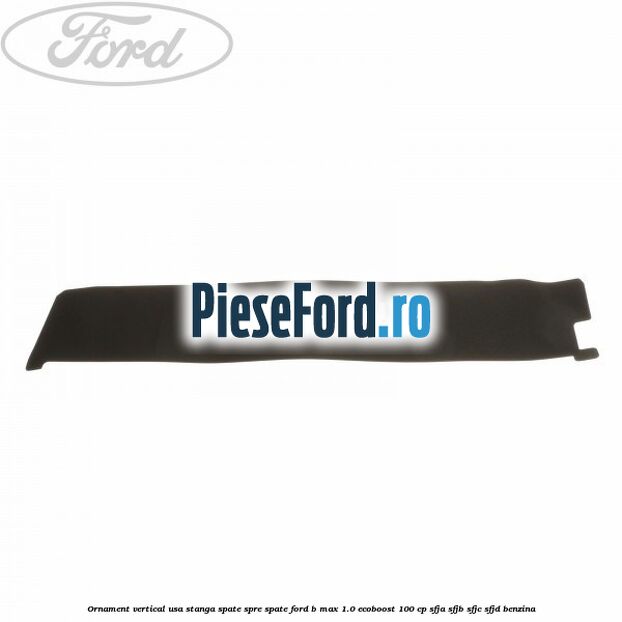 Ornament vertical usa stanga spate spre spate Ford B-Max 1.0 EcoBoost 100 cp SFJA, SFJB, SFJC, SFJD benzina