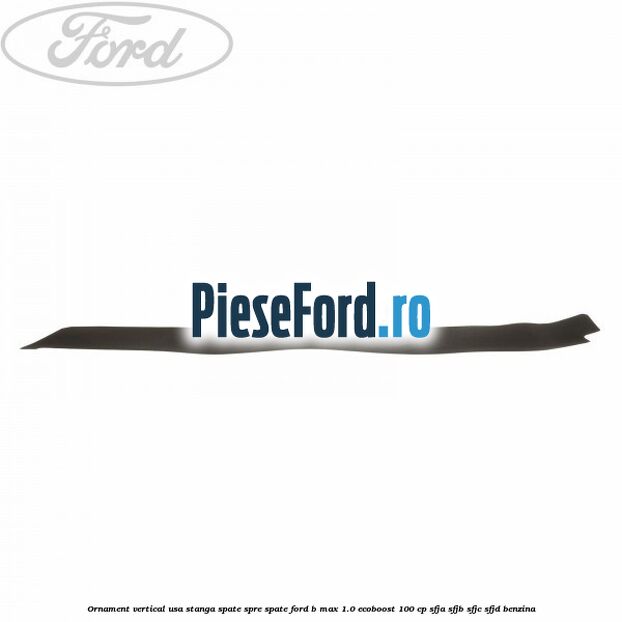 Ornament vertical usa stanga spate spre spate Ford B-Max 1.0 EcoBoost 100 cp SFJA, SFJB, SFJC, SFJD benzina