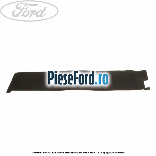 Ornament vertical usa stanga spate spre spate Ford B-Max 1.4 90 cp SPJD, SPJE benzina
