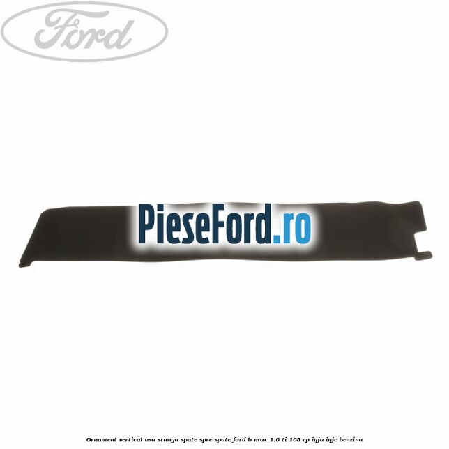 Ornament vertical usa stanga spate spre spate Ford B-Max 1.6 Ti 105 cp IQJA, IQJC benzina