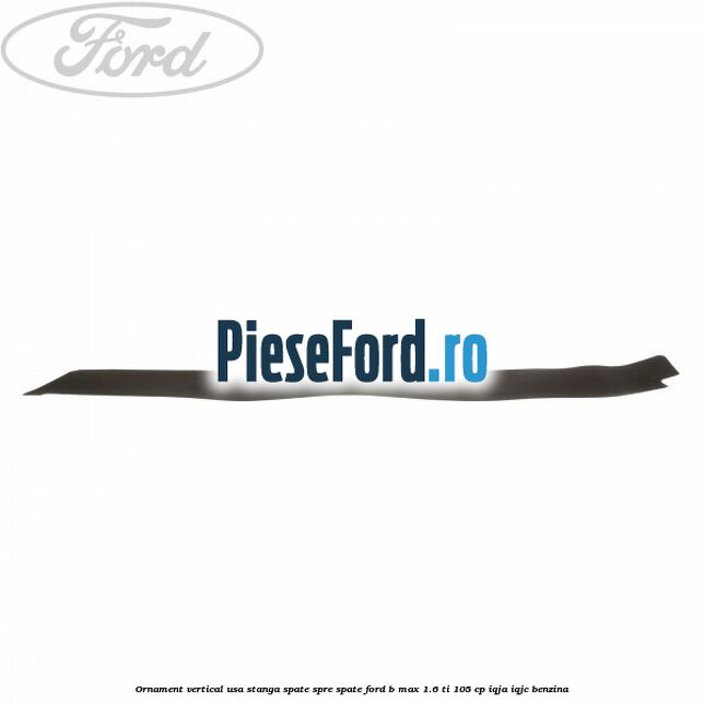 Ornament vertical usa stanga spate spre spate Ford B-Max 1.6 Ti 105 cp IQJA, IQJC benzina